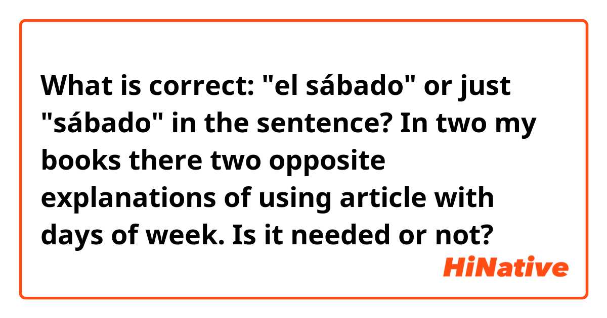 What is correct: "el sábado" or just "sábado" in the sentence?
In two my books there two opposite explanations of using article with days of week. Is it needed or not?