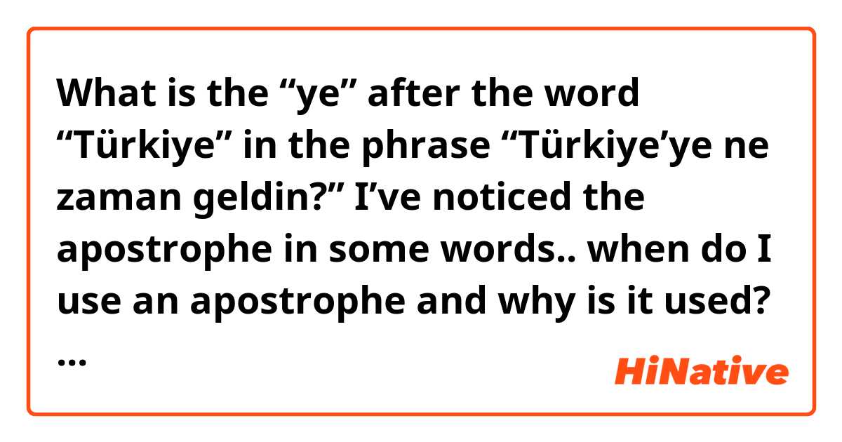 What is the “ye” after the word “Türkiye” in the phrase “Türkiye’ye ne zaman geldin?” I’ve noticed the apostrophe in some words.. when do I use an apostrophe and why is it used? Would “Turkiyeye” be incorrect? 
