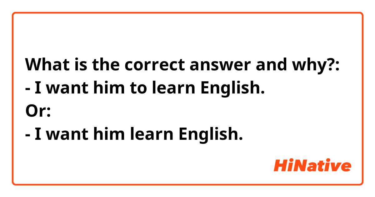 What is the correct answer and why?:
- I want him to learn English.
Or:
- I want him learn English.