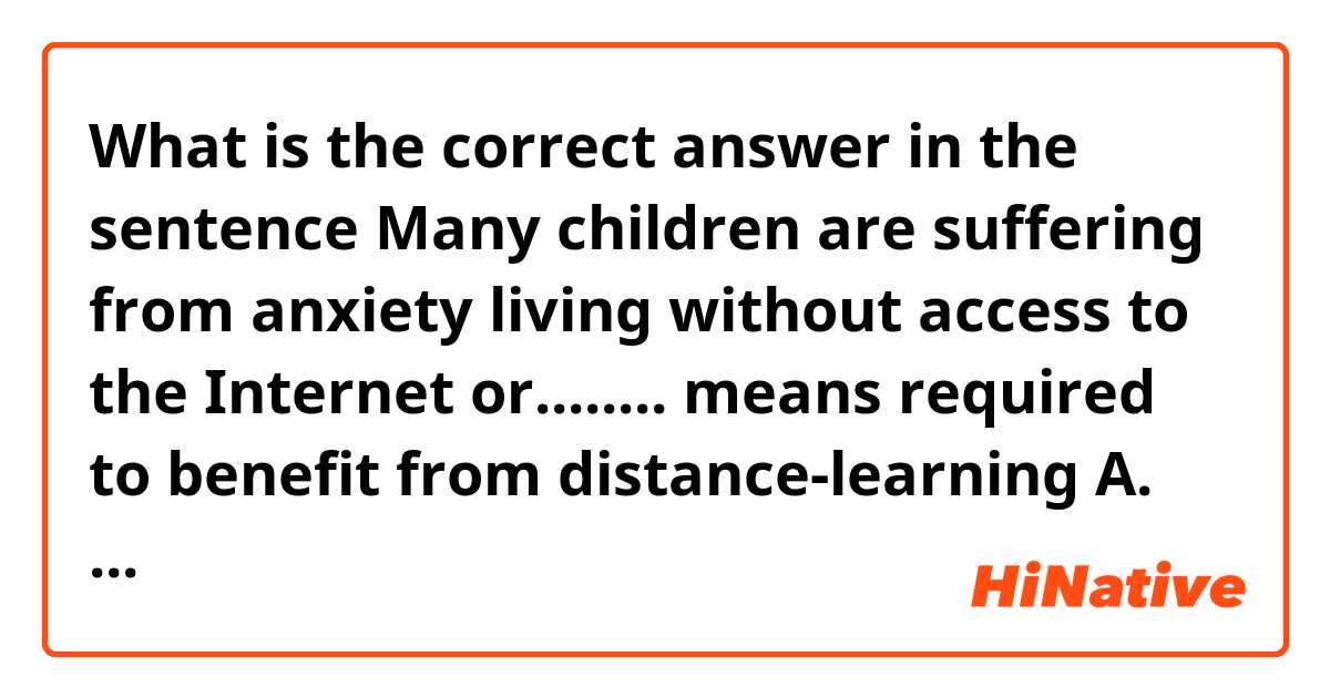 What is the correct answer in the sentence

Many children are suffering from anxiety living without access to the Internet or........ means required to benefit from distance-learning
A. other
B. another 
C. the other 
D. all
