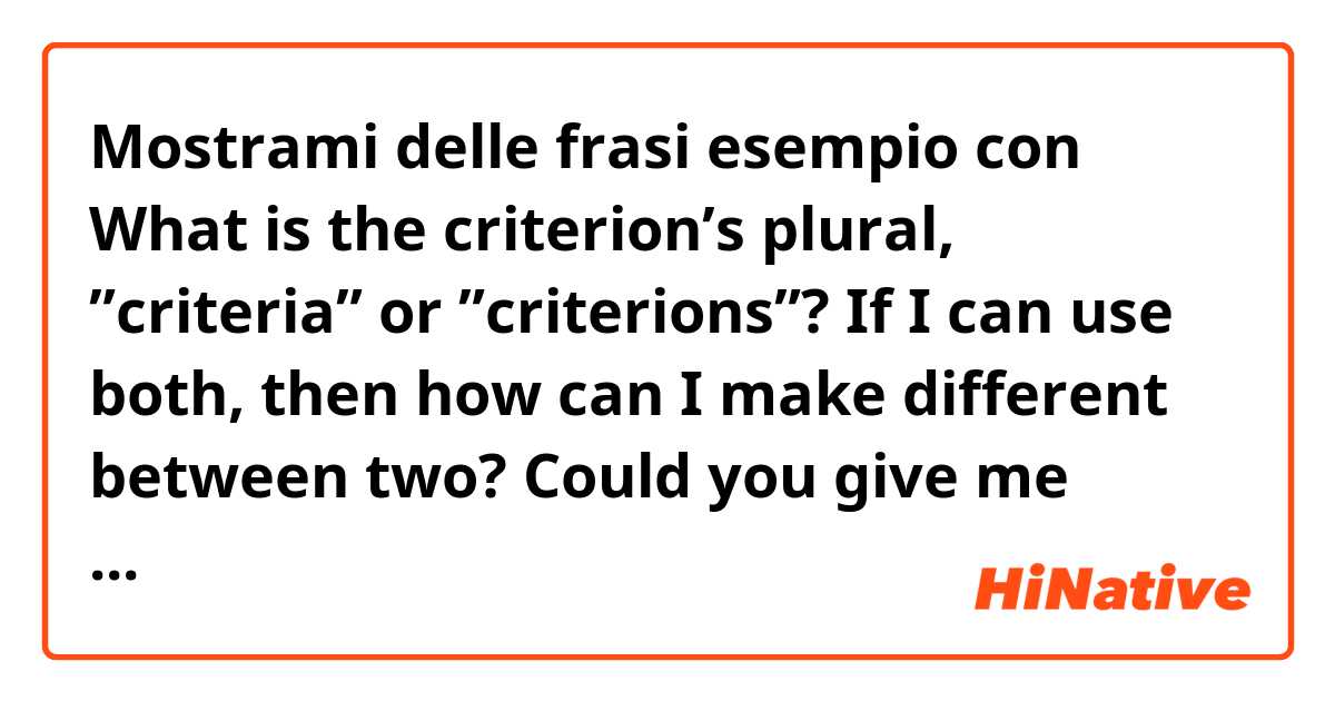 Mostrami delle frasi esempio con What is the criterion’s plural, ”criteria” or ”criterions”?

If I can use both, then how can I make different between two?  

Could you give me some examples, please :).