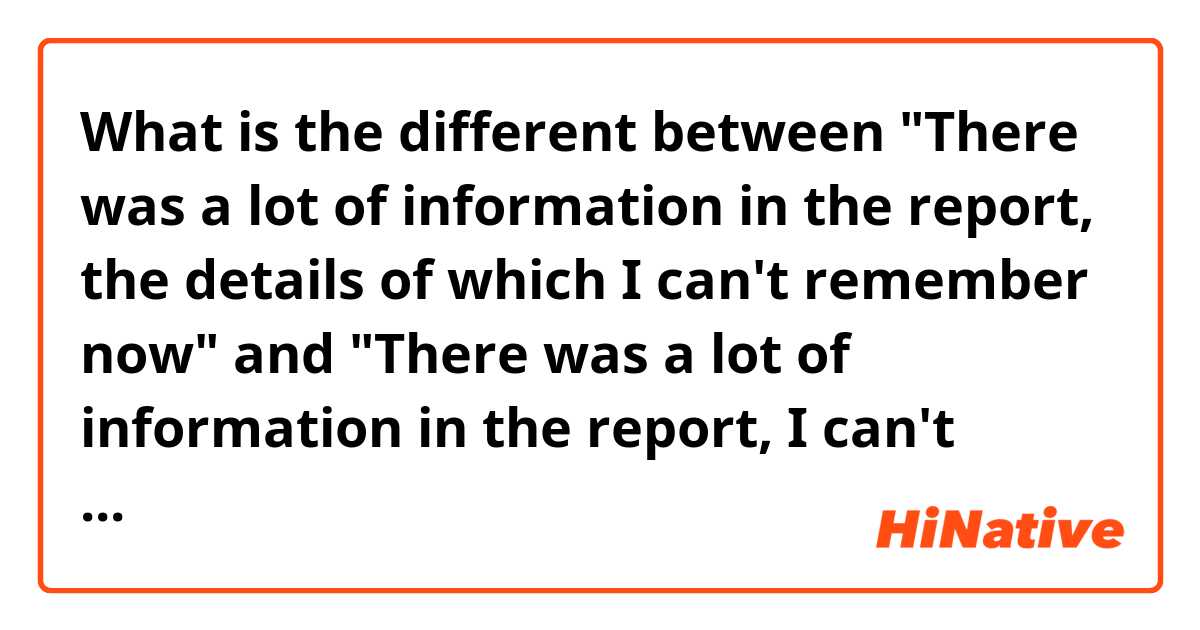 What is the different between "There was a lot of information in the report, the details of which I can't remember now"  and "There was a lot of information in the report,  I can't remember the details now"? 