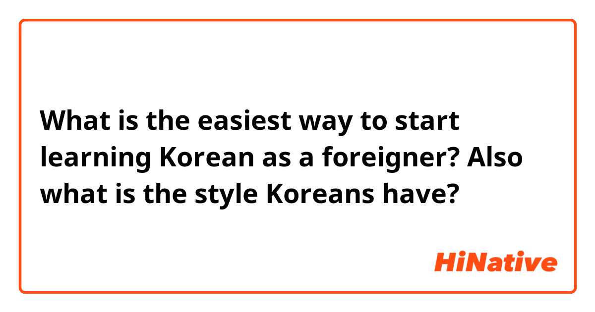 What is the easiest way to start learning Korean as a foreigner? Also what is the style Koreans have?