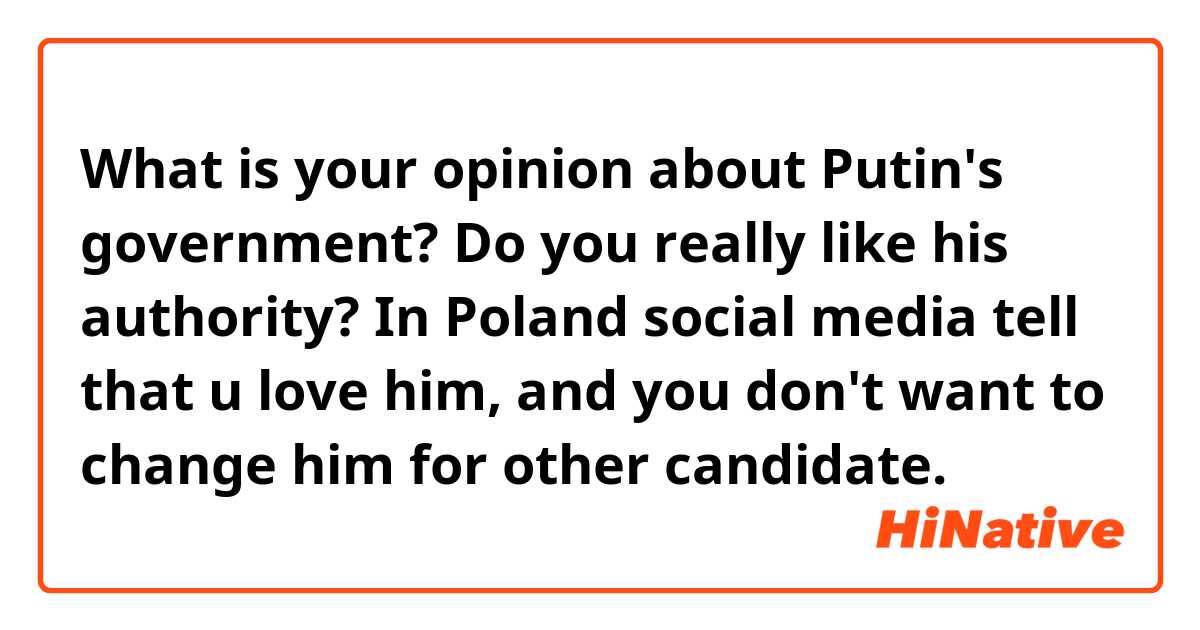 What is your opinion about Putin's government? Do you really like his authority? In Poland social media tell that u love him, and you don't want to change him for other candidate.