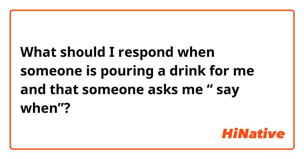 What should I respond when someone is pouring a drink for me and that someone asks me “ say when”? 

