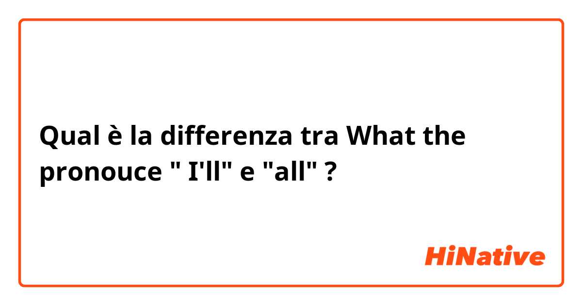 Qual è la differenza tra  What the pronouce " I'll" e "all" ?