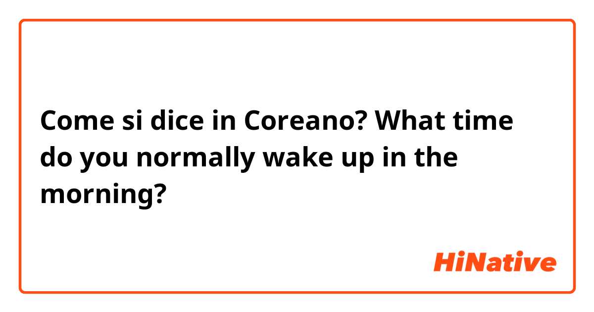 Come si dice in Coreano? What time do you normally wake up in the morning? 