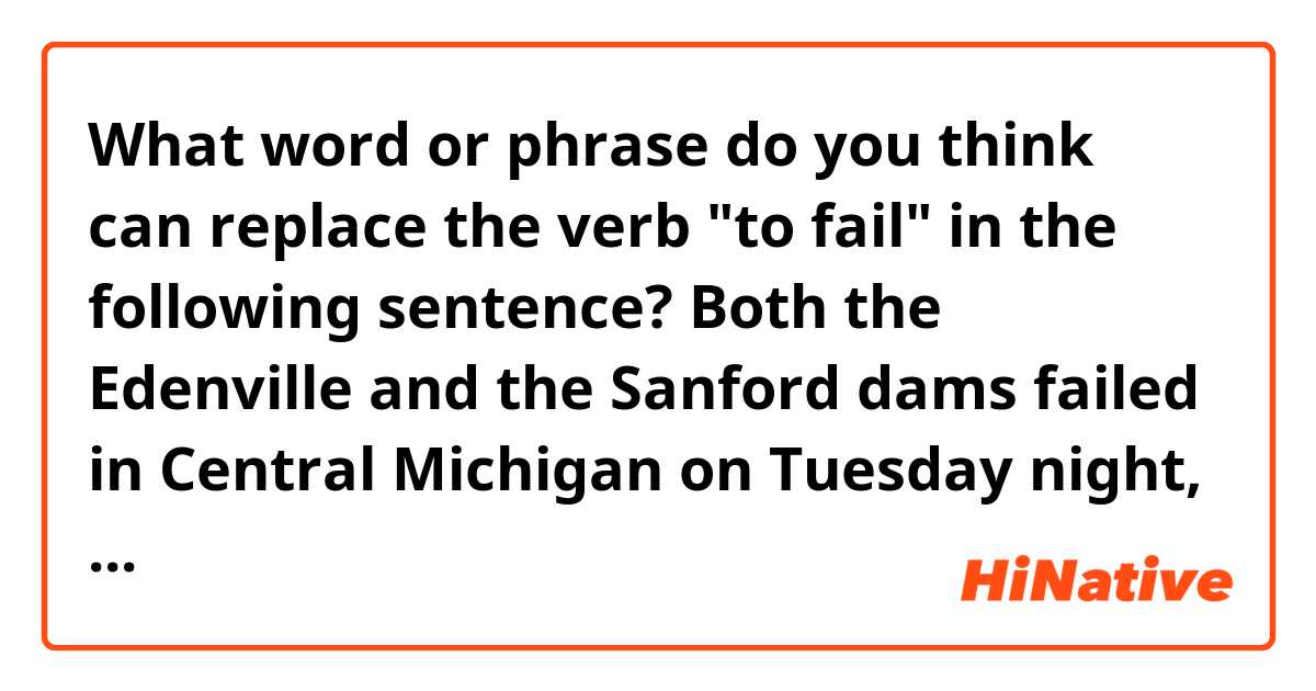 What word or phrase do you think can replace the verb "to fail" in the following sentence?

Both the Edenville and the Sanford dams failed in Central Michigan on Tuesday night, flooding Midland County.

to break? to collapse? to give way?

