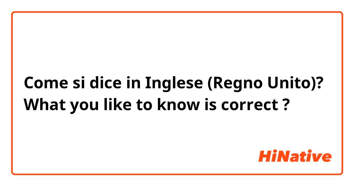 Come si dice in Inglese (Regno Unito)? What you like to know is correct ?