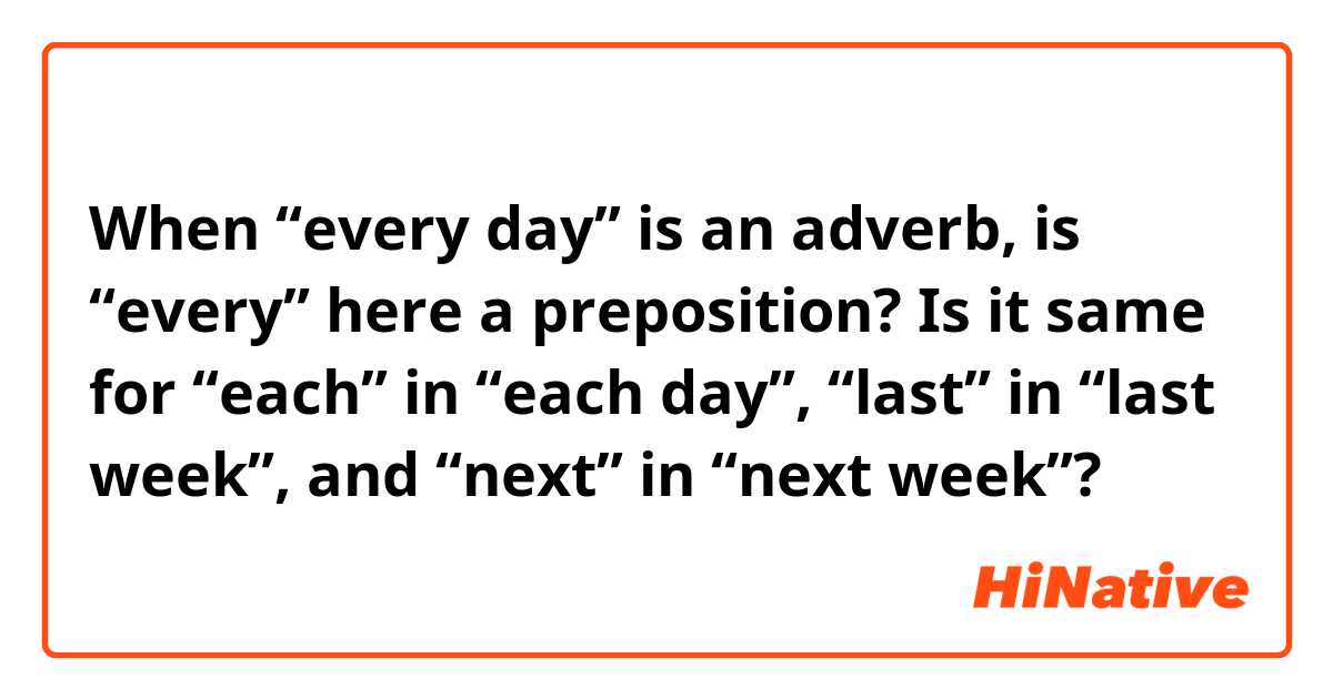 When “every day” is an adverb, is “every” here a preposition?

Is it same for “each” in “each day”, “last” in “last week”, and “next” in “next week”?