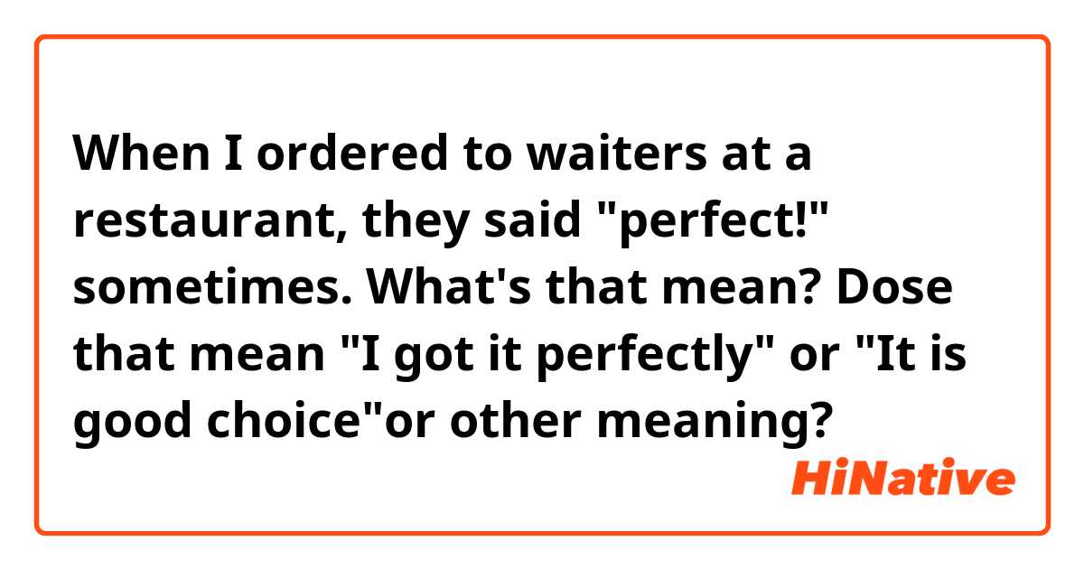 When I ordered to waiters at a restaurant, they said "perfect!" sometimes. What's that mean? Dose that mean "I got it perfectly" or "It is good choice"or other meaning?