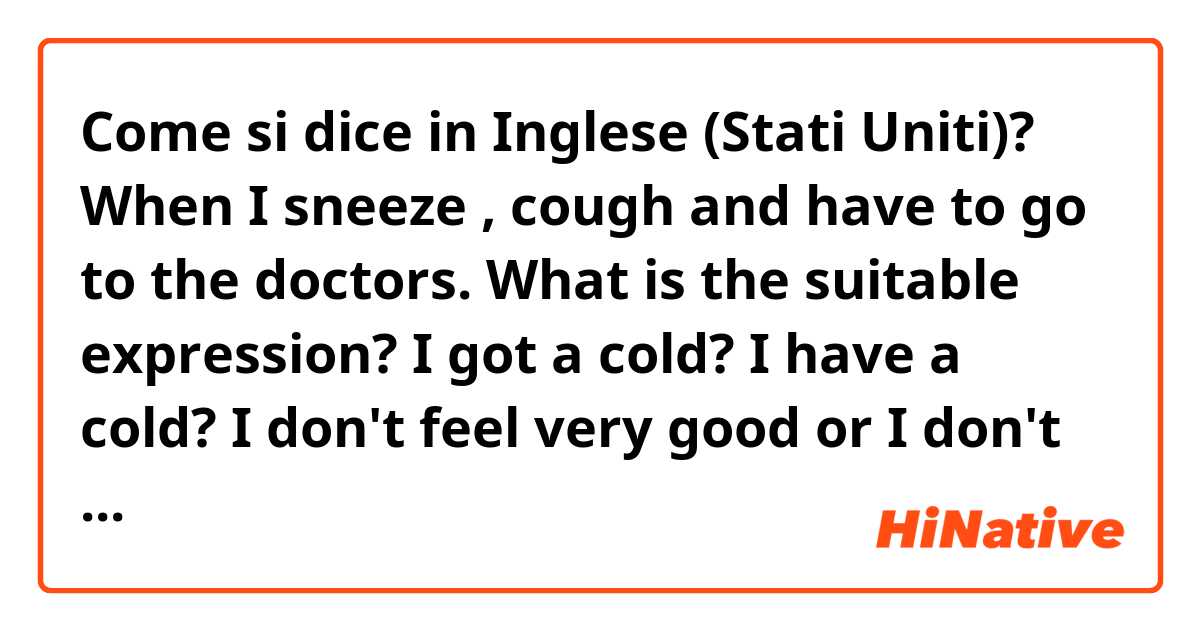 Come si dice in Inglese (Stati Uniti)? When I sneeze , cough and have to go to the doctors. What is the suitable expression? I got a cold? I have a cold?  I don't feel very good or I don't feel very well? what do you usually say? thank you!