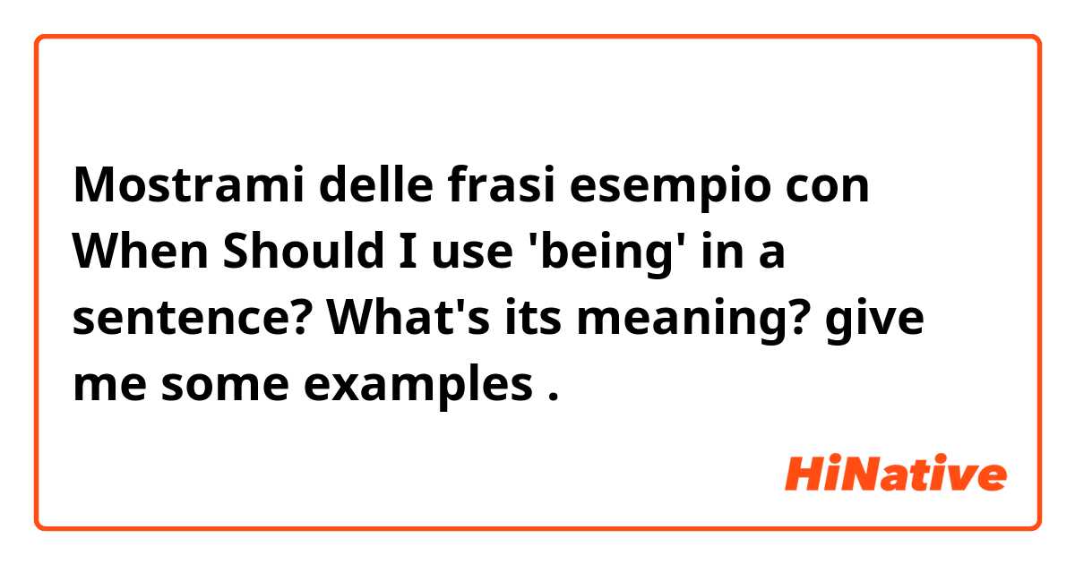 Mostrami delle frasi esempio con When Should I use 'being' in a sentence? What's its meaning? give me some examples.