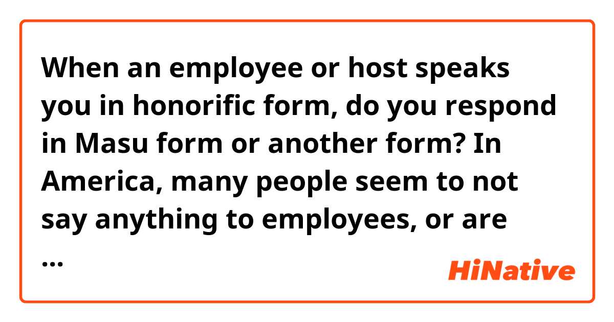 When an employee or host speaks you in honorific form, do you respond in Masu form or another form?
In America, many people seem to not say anything to employees, or are very casual.