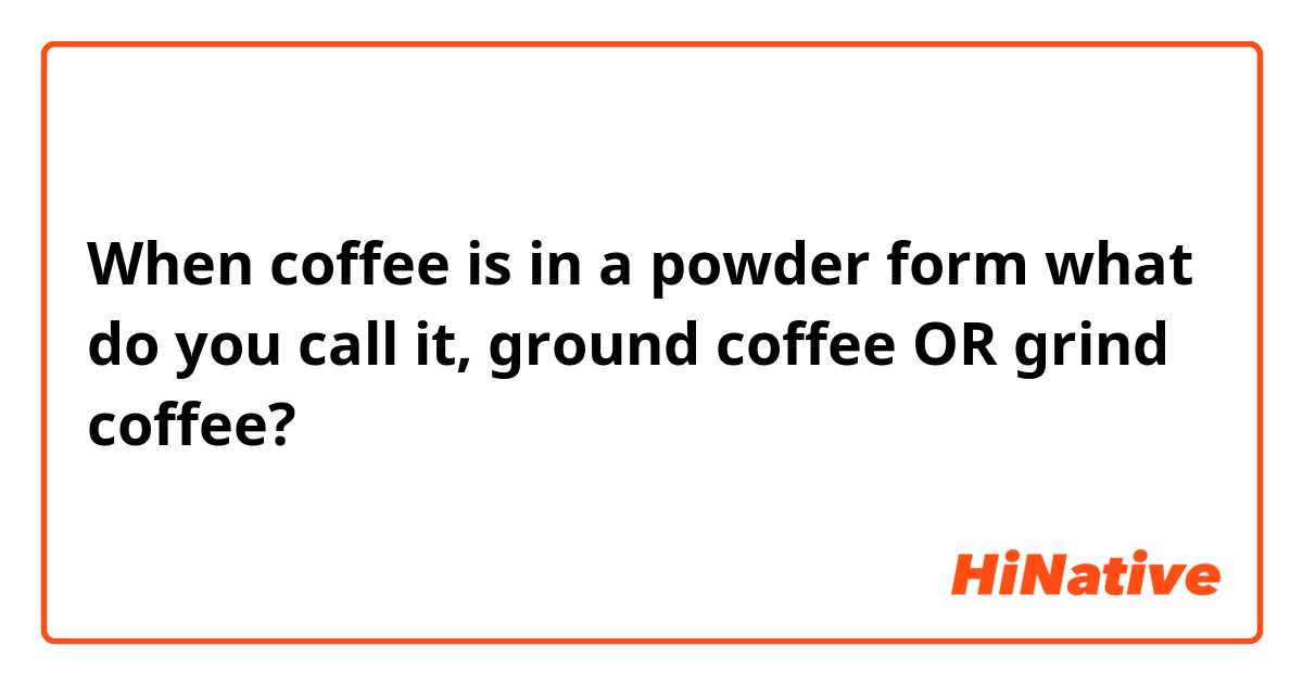 When coffee is in a powder form what do you call it, ground coffee OR grind coffee?