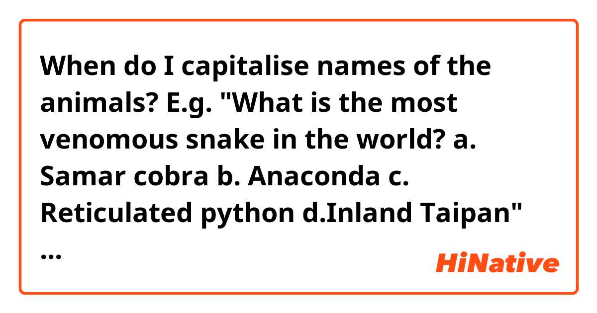 When do I capitalise names of the animals?
E.g. "What is the most venomous snake in the world?
a. Samar cobra
b. Anaconda
c. Reticulated python
d.Inland Taipan"
Is it capitalised the right way or?