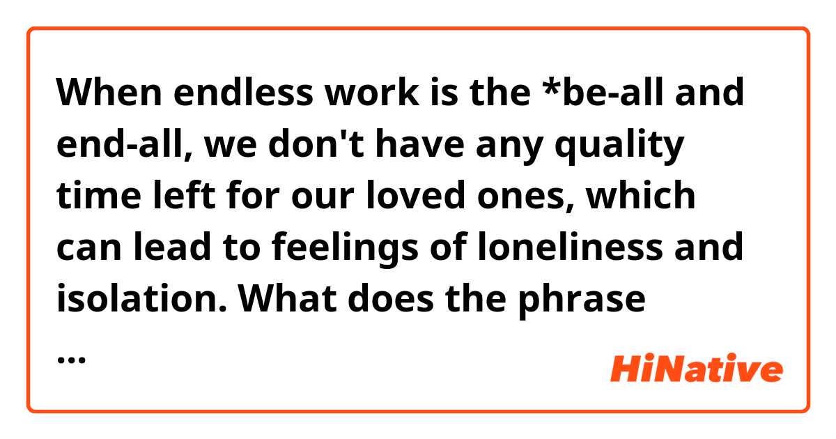 When endless work is the *be-all and end-all, we don't have any quality time left for our loved ones, which can lead to feelings of loneliness and isolation.
What does the phrase "be-all and end-all" mean? 