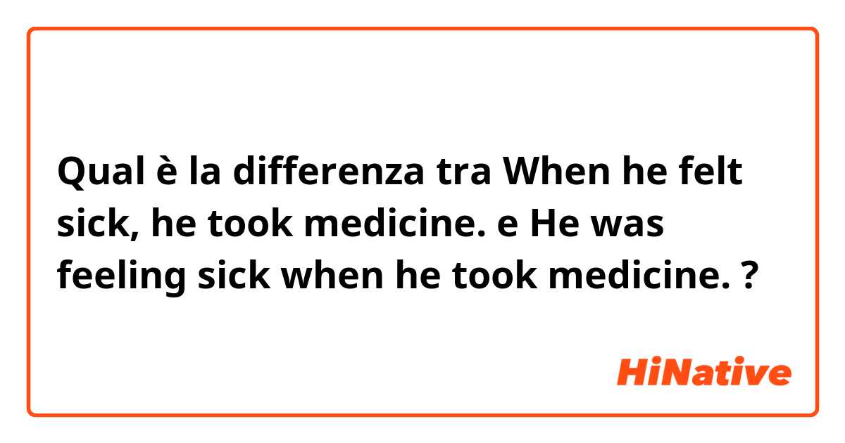 Qual è la differenza tra  When he felt sick, he took medicine. e He was feeling sick when he took medicine. ?