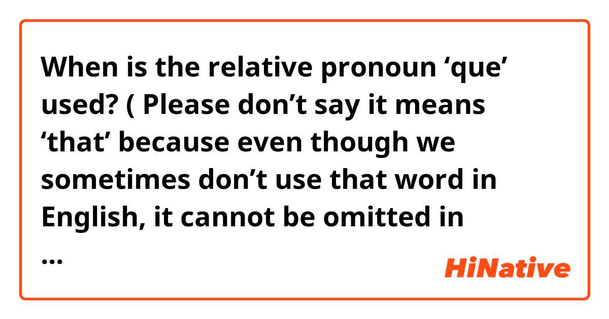 When is the relative pronoun ‘que’ used? ( Please don’t say it means ‘that’ because even though we sometimes don’t use that word in English, it cannot be omitted in Spanish or anything like that because in some sentences I’ve read in Spanish with the word ‘que’ it doesn’t make sense to me as it doesn’t translate correctly or mean ‘that’) 