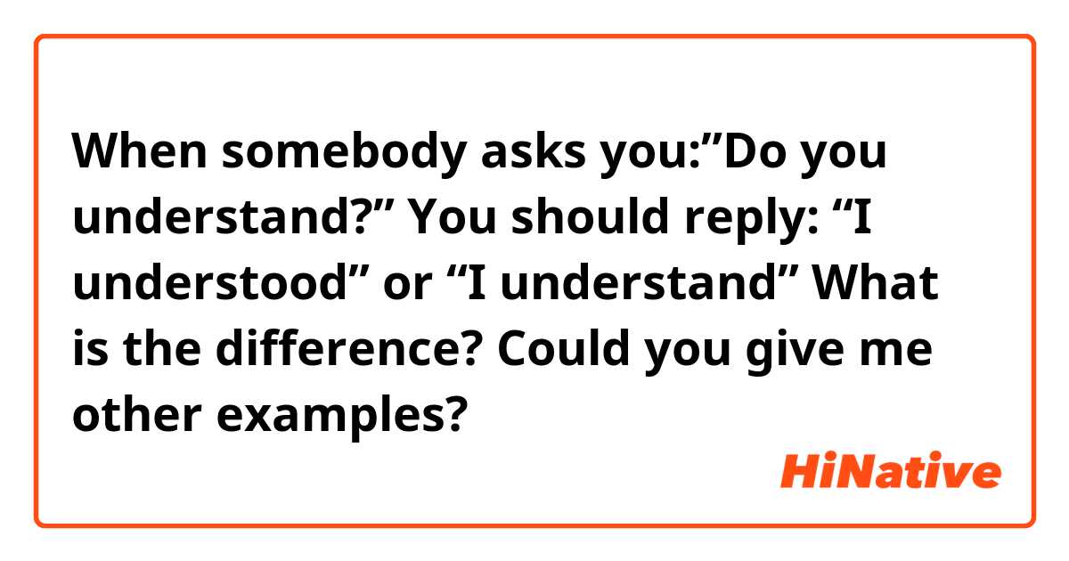 When somebody asks you:”Do you understand?”
You should reply: “I understood” or “I understand”
What is the difference? 
Could you give me other examples?