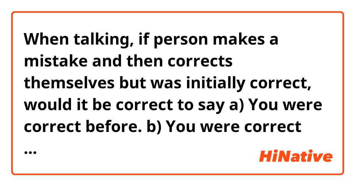 When talking, if person makes a mistake and then corrects themselves but was initially correct, would it be correct to say

a) You were correct before.

b) You were correct earlier.


Example: 
Person 1: The correct answer is B... No, wait, it's A.
Person 2: You were correct ____. it's B. 
