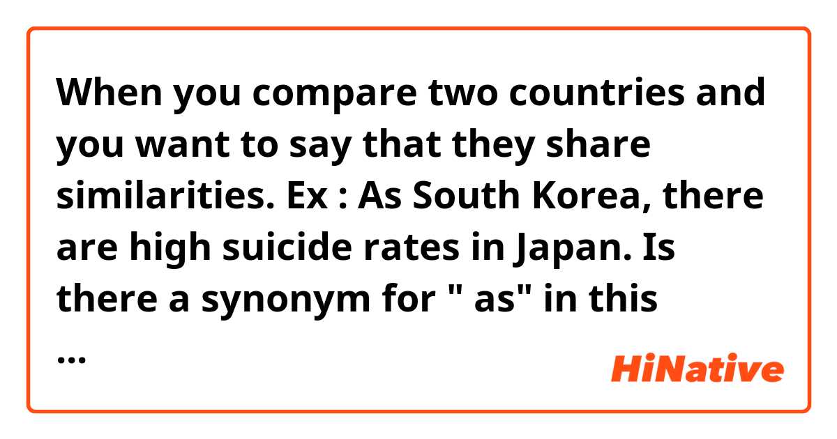 When you compare two countries and you want to say that they share similarities. 

Ex : As South Korea,  there are high suicide rates in Japan. Is there a synonym for " as" in this context?