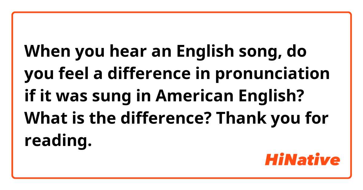 When you hear an English song, do you feel a difference in pronunciation if it was sung in American English? What is the difference?
Thank you for reading.
