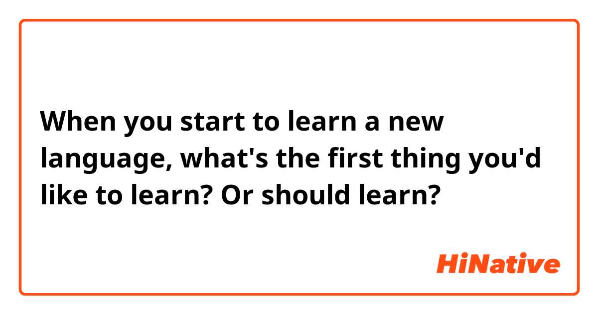 When you start to learn a new language, what's the first thing you'd like to learn? Or should learn?