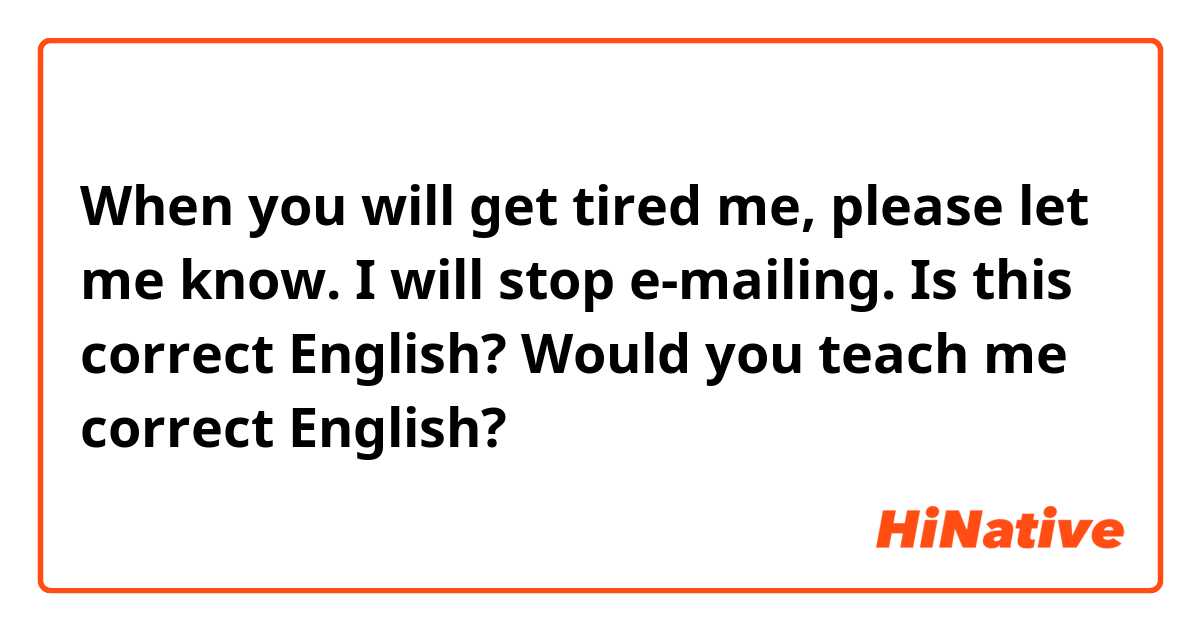 When you will get tired me, please let me know.
I will stop e-mailing.

Is this correct English? Would you teach me correct English?