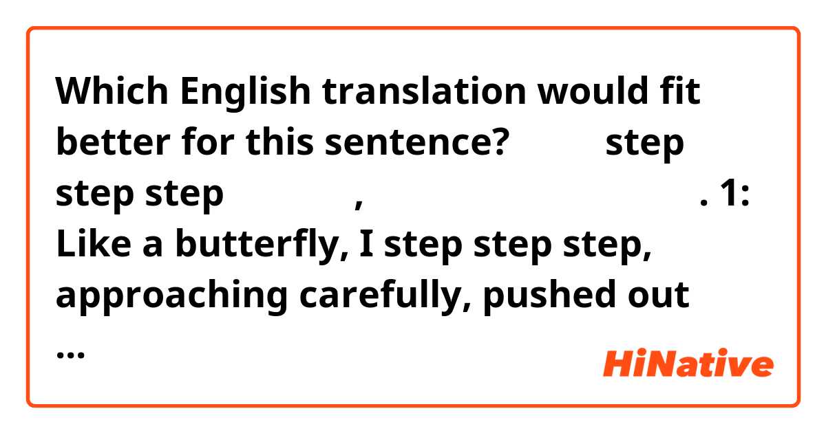 Which English translation would fit better for this sentence?

조금 더 step step step 나비처럼 난, 조심스레 다가가 또 다시 밀려나. 

1: Like a butterfly, I step step step, approaching carefully, pushed out again. 

2: step step step a little more, I approach you like a butterfly pushed out again. 
