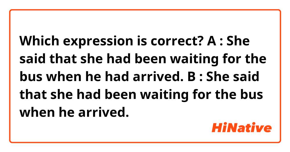 Which expression is correct?
A : She said that she had been waiting for the bus when he had arrived. 
B : She said that she had been waiting for the bus when he arrived. 