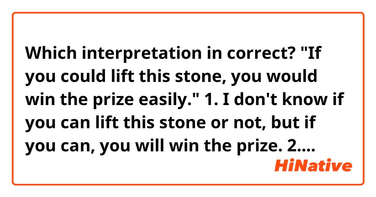 Which interpretation in correct?

"If you could lift this stone, you would win the prize easily."

1. I don't know if you can lift this stone or not, but if you can, you will win the prize.
2. I know you can't lift this stone, so there's no chance for you to win the prize. just imagination.