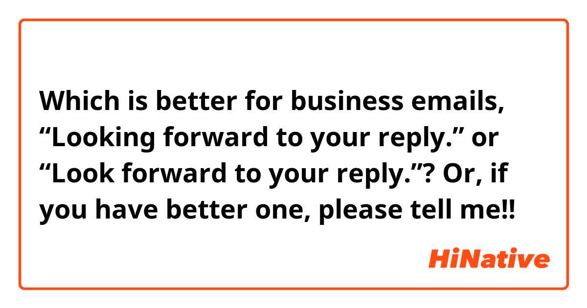 Which is better for business emails, “Looking forward to your reply.” or “Look forward to your reply.”? Or, if you have better one, please tell me!!😭
