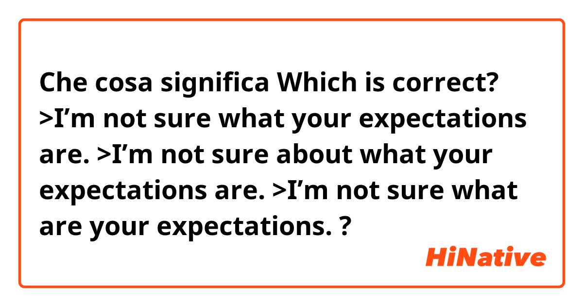 Che cosa significa Which is correct?

>I’m not sure what your expectations are.
>I’m not sure about what your expectations are.
>I’m not sure what are your expectations.
?