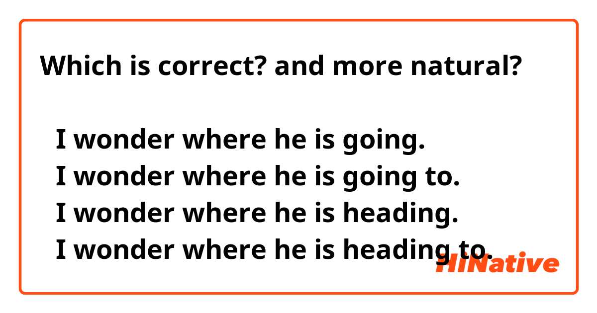 Which is correct? and more natural?  

①I wonder where he is going.  
②I wonder where he is going to. 
③I wonder where he is heading.   
④I wonder where he is heading to.