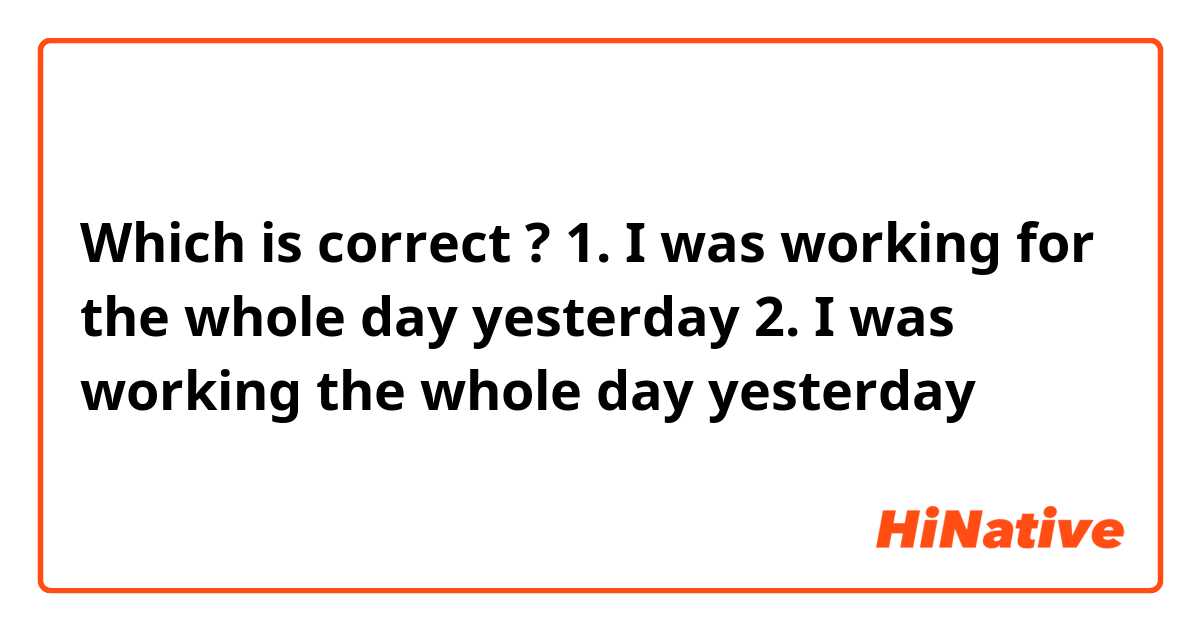 Which is correct ? 

1. I was working for the whole day yesterday
2. I was working the whole day yesterday