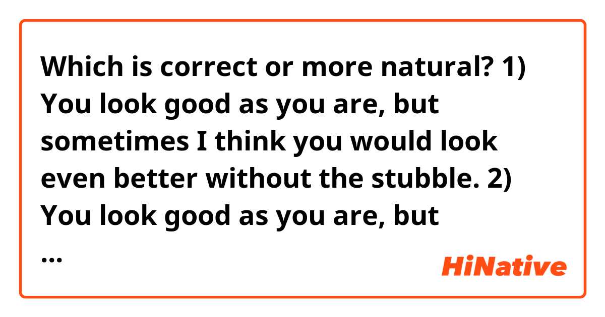Which is correct or more natural?

1)
You look good as you are, but sometimes I think you would look even better without the stubble.

2)
You look good as you are, but sometimes I think you would look even better without stubble.

3)
You look good as you are, but sometimes I think you would look even better without a stubble.