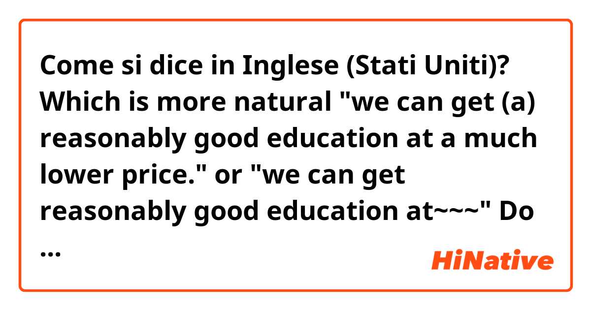 Come si dice in Inglese (Stati Uniti)? Which is more natural "we can get (a) reasonably good education at a much lower price." or "we can get reasonably good education at~~~" Do I have to add 'a' into the sentence?