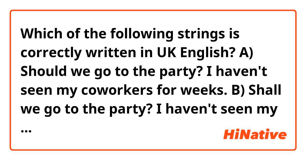 Which of the following strings is correctly written in UK English?
A) Should we go to the party? I haven't seen my coworkers for weeks.
B) Shall we go to the party? I haven't seen my coworkers in weeks.
C) Should we go to the party? I haven't seen my co-workers in weeks.
D) Shall we go to the party? I haven't seen my co-workers for weeks