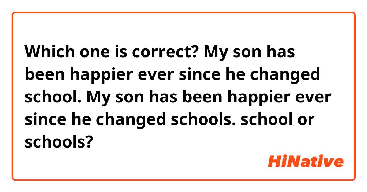 Which one is correct?

My son has been happier ever since he changed school.

My son has been happier ever since he 
changed schools.

school or schools?