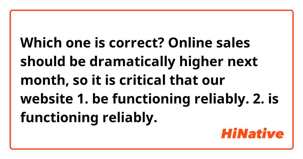 Which one is correct?

Online sales should be dramatically higher next month, so it is critical that our website 
1. be functioning reliably. 
2. is functioning reliably.