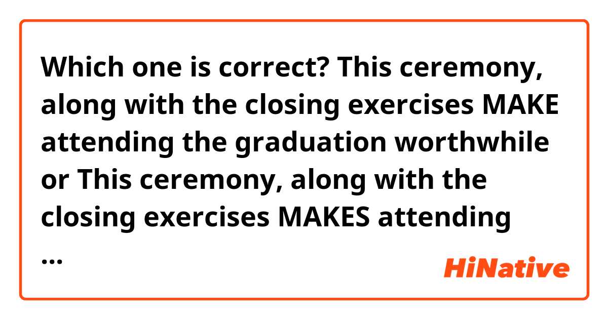 Which one is correct?
This ceremony, along with the closing exercises MAKE attending the graduation worthwhile or This ceremony, along with the closing exercises MAKES attending the graduation worthwhile? 

Thank you.