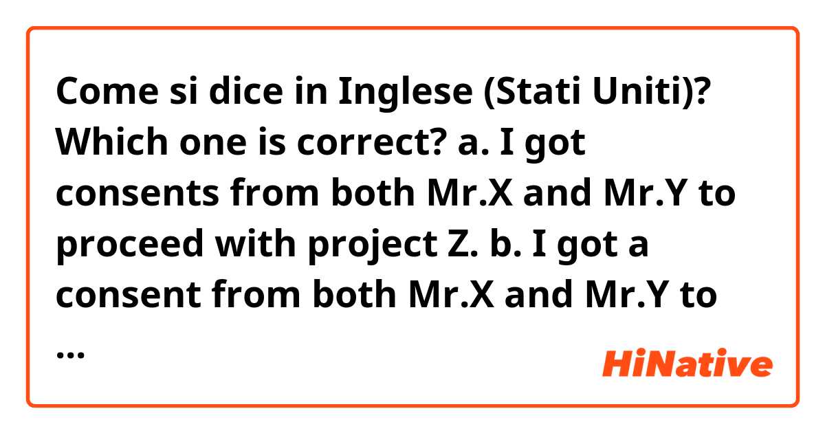 Come si dice in Inglese (Stati Uniti)? Which one is correct?
a. I got consents from both Mr.X and Mr.Y to proceed with project Z. 
b. I got a consent from both Mr.X and Mr.Y to proceed with project Z. 
c. I got a consensus from both Mr.X and Mr.Y to proceed with project Z. 