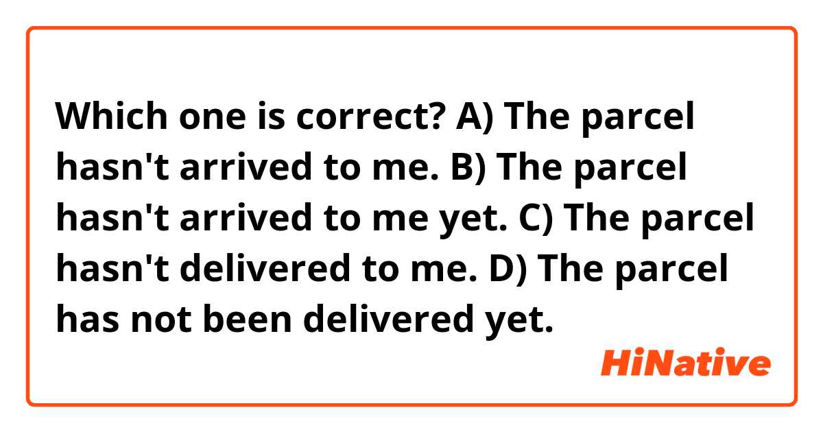 Which one is correct? 

A) The parcel hasn't arrived to me.
B) The parcel hasn't arrived to me yet.
C) The parcel hasn't delivered to me.
D) The parcel has not been delivered yet.