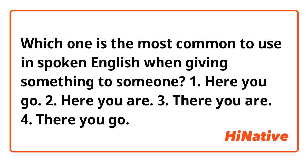 Which one is the most common to use in spoken English when giving something to someone?

1. Here you go.
2. Here you are.
3. There you are.
4. There you go.