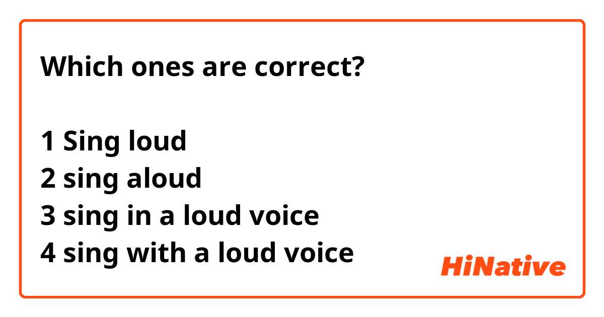 Which ones are correct?

1 Sing loud
2 sing aloud
3 sing in a loud voice
4 sing with a loud voice
