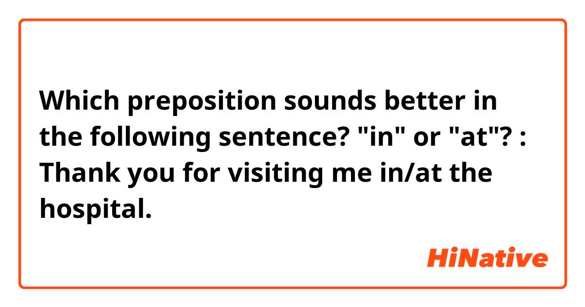 Which preposition sounds better in the following sentence? "in" or "at"? :

Thank you for visiting me in/at the hospital.