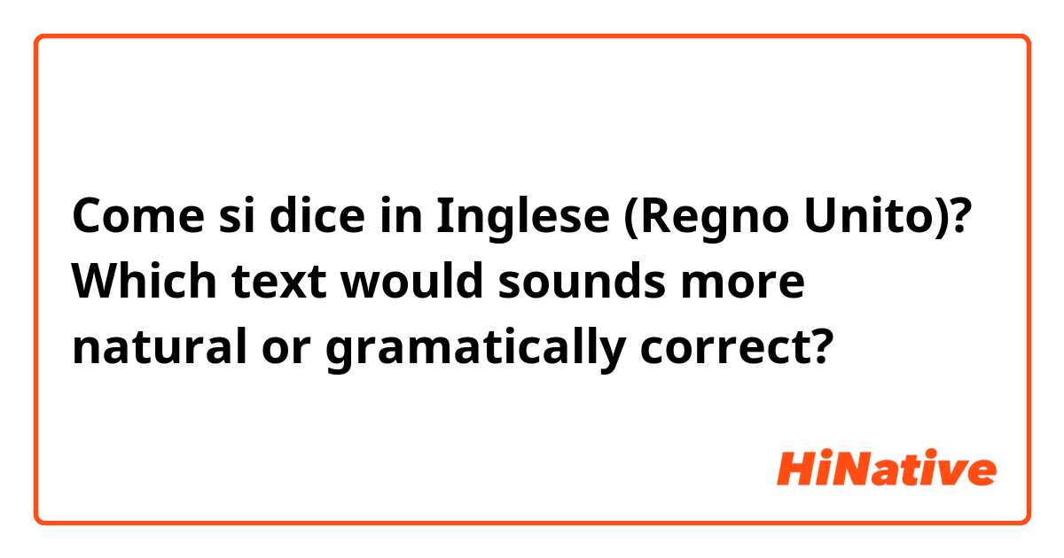 Come si dice in Inglese (Regno Unito)? Which text would sounds more natural or gramatically correct? 