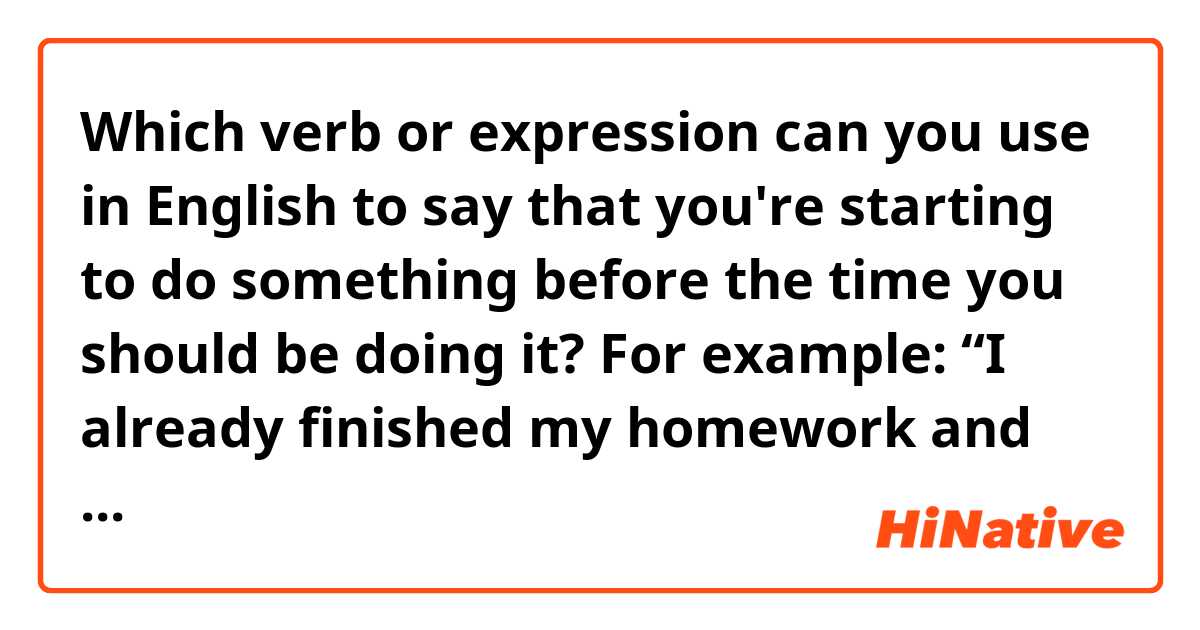 Which verb or expression can you use in English to say that you're starting to do something before the time you should be doing it? 

For example:
“I already finished my homework and as I have some free time, I decided to ________ next week's homework.”