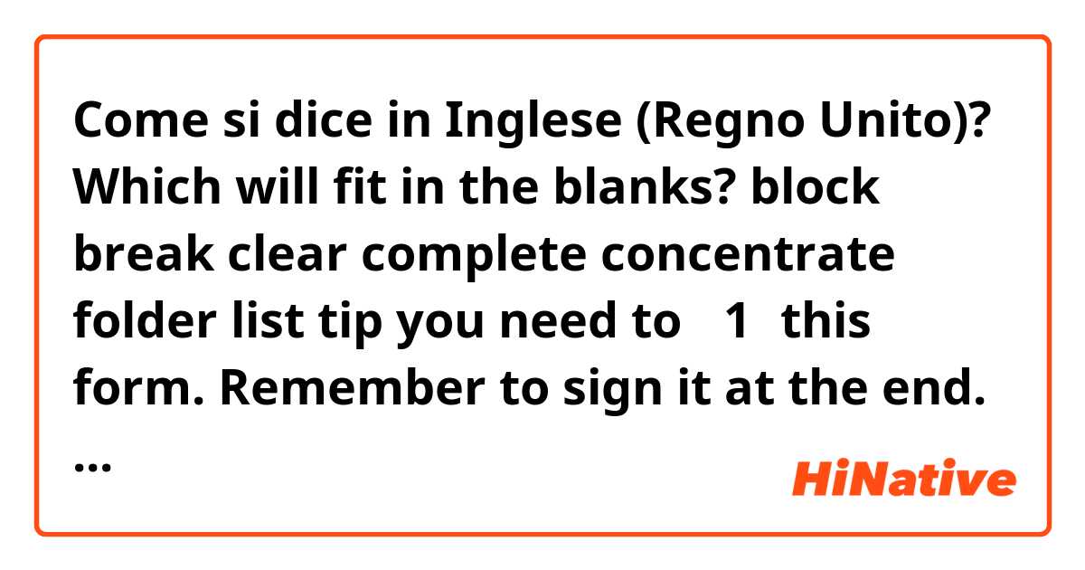 Come si dice in Inglese (Regno Unito)? Which will fit in the blanks?

block
break
clear
complete
concentrate
folder
list 
tip

you need to （1）this form. Remember to sign it at the end.
I need a 90-minute （2）of time to finish this report. 
My teacher gave us a useful study（3）.